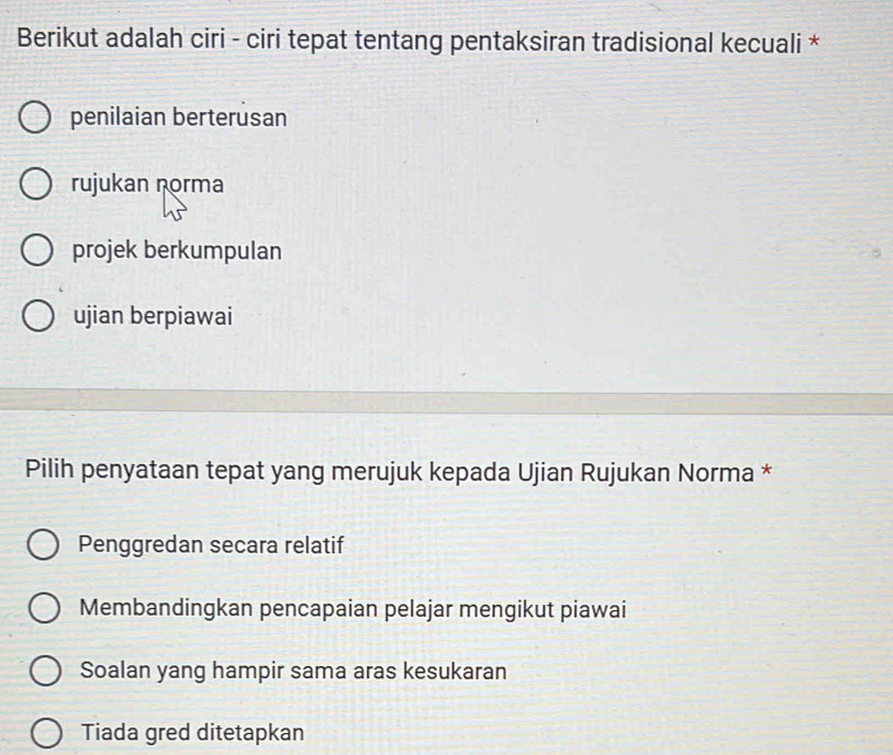 Berikut adalah ciri - ciri tepat tentang pentaksiran tradisional kecuali *
penilaian berterusan
rujukan norma
projek berkumpulan
ujian berpiawai
Pilih penyataan tepat yang merujuk kepada Ujian Rujukan Norma *
Penggredan secara relatif
Membandingkan pencapaian pelajar mengikut piawai
Soalan yang hampir sama aras kesukaran
Tiada gred ditetapkan