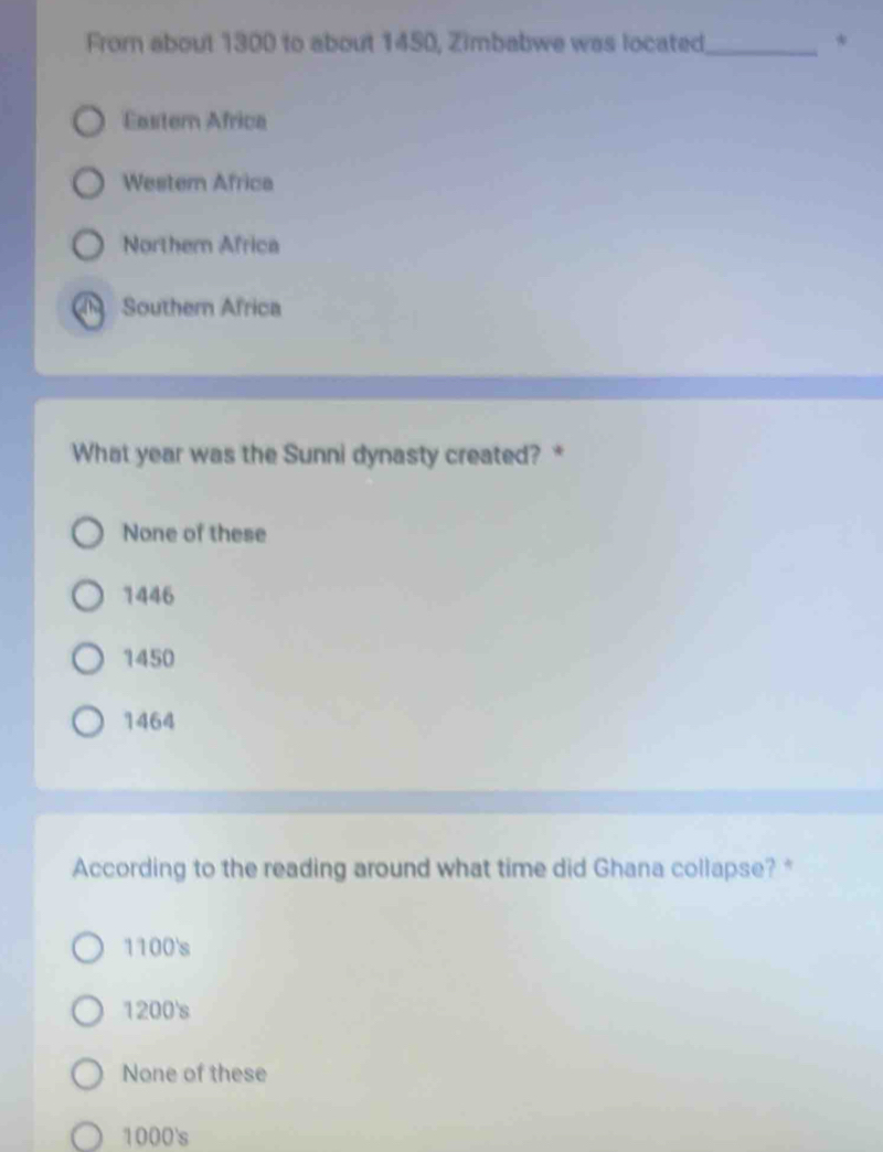 From about 1300 to about 1450, Zimbabwe was located_ *
Easter Africa
Wester Africa
Northem Africa
Southern Africa
What year was the Sunni dynasty created? *
None of these
1446
1450
1464
According to the reading around what time did Ghana collapse? *
1100's
1200's
None of these
1000's