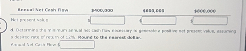 Annual Net Cash Flow $400,000 $600,000 $800,000
Net present value $ $ $
d. Determine the minimum annual net cash flow necessary to generate a positive net present value, assuming 
a desired rate of return of 12%. Round to the nearest dollar. 
Annual Net Cash Flow $