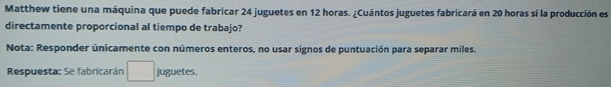 Matthew tiene una máquina que puede fabricar 24 juguetes en 12 horas. ¿Cuántos juguetes fabricará en 20 horas si la producción es 
directamente proporcional al tiempo de trabajo? 
Nota: Responder únicamente con números enteros, no usar signos de puntuación para separar miles. 
Respuesta: Se fabricarán juguetes.