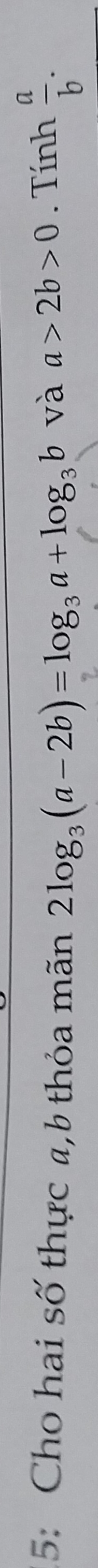 5: Cho hai số thực a, b thỏa mãn 2log _3(a-2b)=log _3a+log _3b. Tính  a/b . 
và a>2b>0