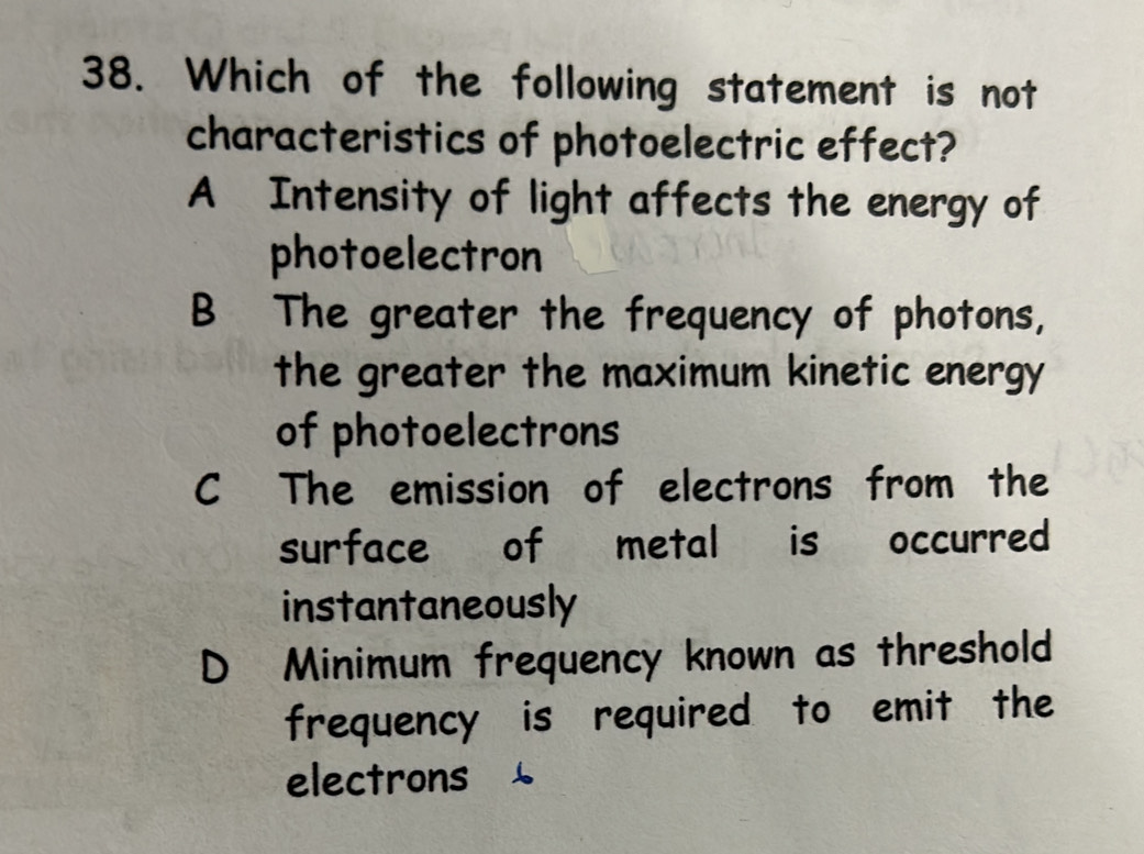 Which of the following statement is not
characteristics of photoelectric effect?
A Intensity of light affects the energy of
photoelectron
B The greater the frequency of photons,
the greater the maximum kinetic energy
of photoelectrons
C The emission of electrons from the
surface of metal is occurred
instantaneously
D Minimum frequency known as threshold
frequency is required to emit the
electrons