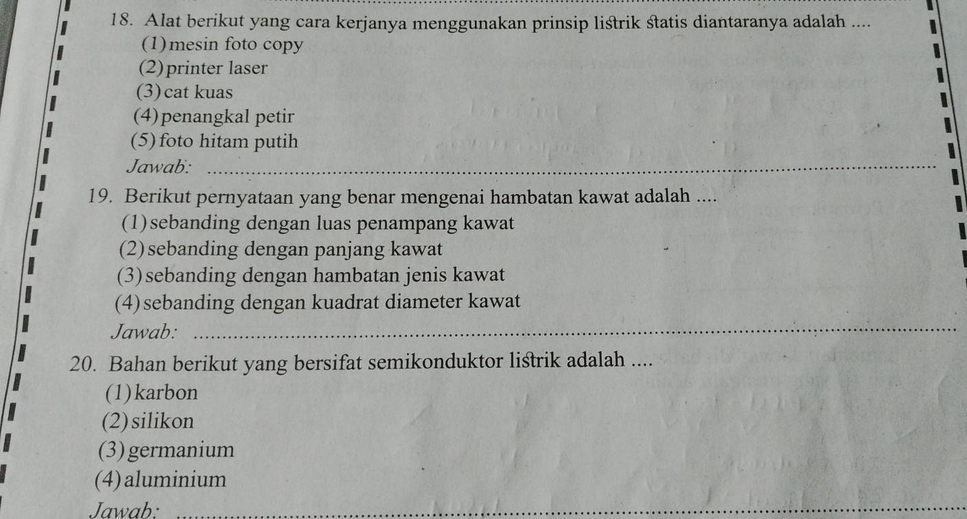 Alat berikut yang cara kerjanya menggunakan prinsip listrik statis diantaranya adalah ....
(1)mesin foto copy
(2)printer laser
(3) cat kuas
(4)penangkal petir
(5) foto hitam putih
Jawab:_
_
19. Berikut pernyataan yang benar mengenai hambatan kawat adalah ....
(1)sebanding dengan luas penampang kawat
(2)sebanding dengan panjang kawat
(3)sebanding dengan hambatan jenis kawat
(4)sebanding dengan kuadrat diameter kawat
Jawab:
_
20. Bahan berikut yang bersifat semikonduktor listrik adalah ....
(1)karbon
(2)silikon
(3)germanium
(4)aluminium
Jawab:_