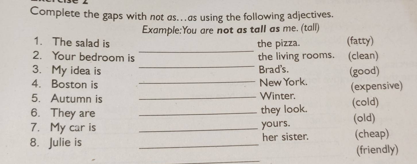 Complete the gaps with not as…as using the following adjectives. 
Example:You are not as tall as me. (tall) 
_ 
1. The salad is the pizza. (fatty) 
_ 
2. Your bedroom is the living rooms. (clean) 
3. My idea is Brad's. (good) 
4. Boston is _New York. 
(expensive) 
5. Autumn is_ 
Winter. 
6. They are _they look. (cold) 
(old) 
7. My car is _yours. 
_ 
her sister. (cheap) 
8. Julie is 
_ 
(friendly)