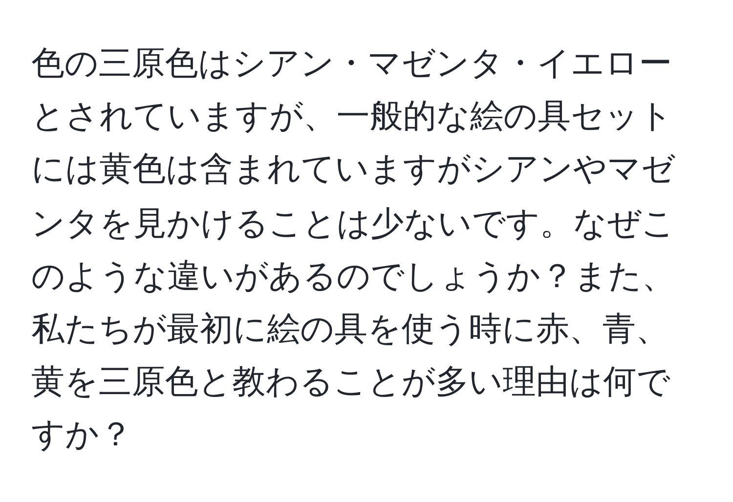 色の三原色はシアン・マゼンタ・イエローとされていますが、一般的な絵の具セットには黄色は含まれていますがシアンやマゼンタを見かけることは少ないです。なぜこのような違いがあるのでしょうか？また、私たちが最初に絵の具を使う時に赤、青、黄を三原色と教わることが多い理由は何ですか？