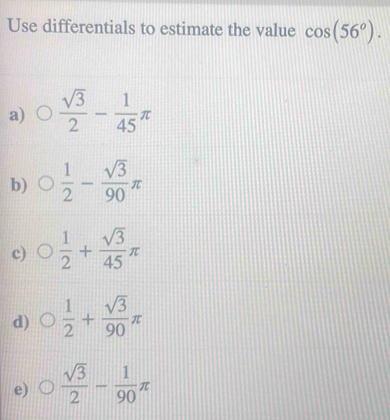 Use differentials to estimate the value cos (56°).
a)  sqrt(3)/2 - 1/45 π
b)  1/2 - sqrt(3)/90 π
c)  1/2 + sqrt(3)/45 π
d)  1/2 + sqrt(3)/90 π
e)  sqrt(3)/2 - 1/90 π