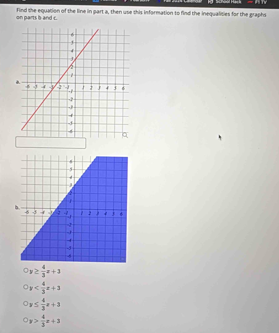 Cale n o a School Hack F1TV
Find the equation of the line in part a, then use this information to find the inequalities for the graphs
on parts b and c.
y≥  4/3 x+3
y
y≤  4/3 x+3
y> 4/3 x+3