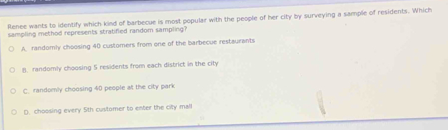 Renee wants to identify which kind of barbecue is most popular with the people of her city by surveying a sample of residents. Which
sampling method represents stratified random sampling?
A. randomly choosing 40 customers from one of the barbecue restaurants
B. randomly choosing 5 residents from each district in the city
C. randomly choosing 40 people at the city park
D. choosing every 5th customer to enter the city mall