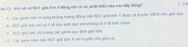 Cầu 13: Khi nói về NST giới tính ở động vật có vú, phát biểu nào sau đây đủng? Đá
A. Các gene năm ở vùng không tương đồng trên NST giới tính Y được di truyền 100% cho giới đực.
B. NST giới tính chỉ có ở tế bào sinh dục mà không có ở tế bào soma.
C. NST giới tính chỉ mang các gene quy định giới tính.
D. Các gene năm trên NST giới tính X chỉ truyền cho giới cái.