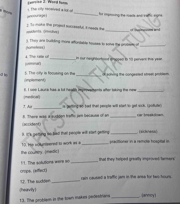 Word form 
1. The city received a lot of 
e mor 
(encourage) 
_ 
for improving the roads and traffic signs. 
2. To make the project successful, it needs the 
residents. (involve) _of businesses and 
3. They are building more affordable houses to solve the problem of_ 
. 
(homeless) 
4. The rate of_ in our neighborhood dropped to 10 pervent this year. 
(criminal) 
5. The city is focusing on the 
d to _of solving the congested street problem. 
(implement) 
6. I see Laura has a lot health improvements after taking the new_ 
(medical) 
7. Air _is getting so bad that people will start to get sick. (pollute) 
8. There was a sudden traffic jam because of an _car breakdown. 
(accident) 
9. It's getting so bad that people will start getting _. (sickness) 
10. He volunteered to work as a _practtioner in a remote hospital in 
the country. (medic) 
11. The solutions were so _that they helped greatly improved farmers' 
crops. (effect) 
rain caused a traffic jam in the area for two hours. 
12. The sudden_ 
(heavily) 
13. The problem in the town makes pedestrians_ 
. (annoy)