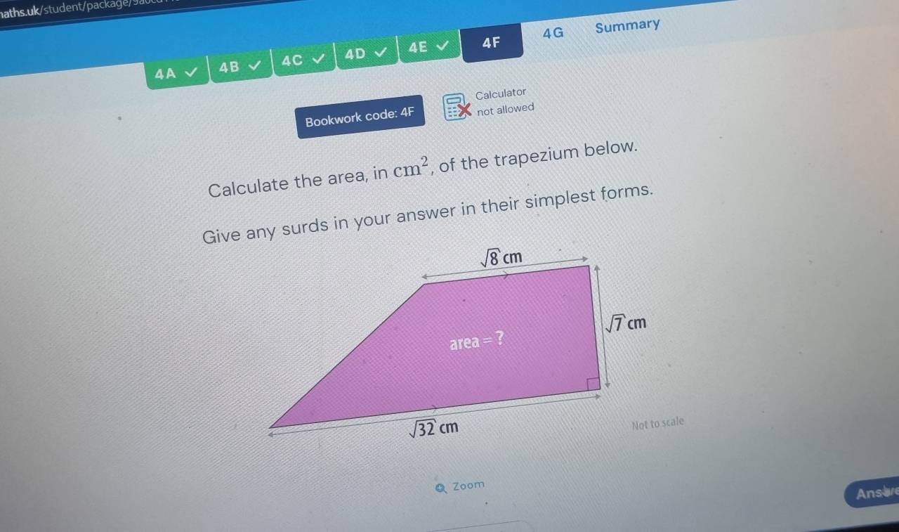 4G Summary
4A 4B 4C 4D 4E 4F
Calculator
Bookwork code: 4F not allowed
Calculate the area, in cm^2 , of the trapezium below.
Give any surds in your answer in their simplest forms.
QZoom
Ansive