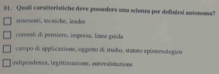 Quali caratteristiche deve possedere una scienza per definirsi autonoma?
strumenti, tecniche, leader
correnti dì pensiero, impresa, línee guída
campo di applicazione, oggetto di studio, statuto epistemologico
indipendenza, legittimazione, autovalutazione