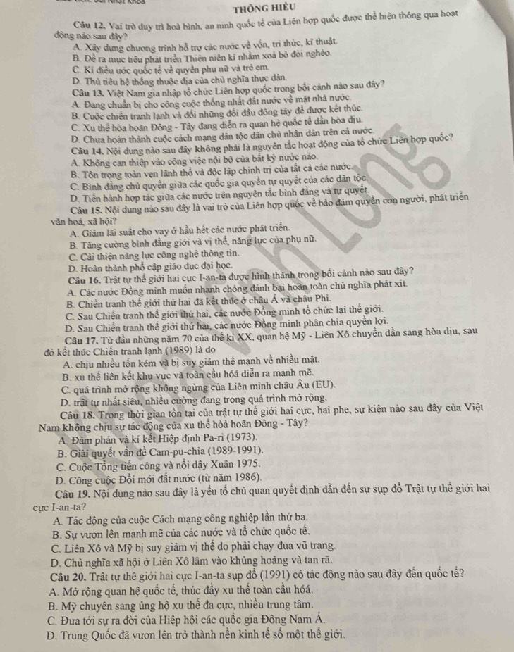 thông hiều
Câu 12, Vai trò duy trì hoà bình, an ninh quốc tế của Liên hợp quốc được thể hiện thông qua hoạt
động nảo sau đây?
A. Xây dựng chương trình hỗ trợ các nước về vốn, trì thức, kĩ thuật.
B. Để ra mục tiêu phát triển Thiên niên kỉ nhằm xoá bỏ đỏi nghèo.
C. Ki điều ước quốc tế về quyền phụ nữ và trẻ em.
D. Thủ tiêu hệ thống thuộc địa của chủ nghĩa thực dân
Câu 13. Việt Nam gia nhập tổ chức Liên hợp quốc trong bối cảnh nào sau đây?
A. Đang chuẩn bị cho công cuộc thống nhất đất nước về mặt nhà nước.
B. Cuộc chiến tranh lạnh và đồi những đối đầu đông tây để được kết thúc
C. Xu thể hòa hoãn Đông - Tây đang diễn ra quan hệ quốc tế dần hòa dịu.
D. Chưa hoàn thành cuộc cách mạng dân tộc dân chủ nhân dân trên cả nước.
Câu 14. Nội dung nào sau đây không phải là nguyên tắc hoạt động của tổ chức Liên hợp quốc?
A. Không can thiệp vào công việc nội bộ của bắt 6 nước nào.
B. Tôn trọng toàn vẹn lãnh thổ và độc lập chính trị của tất cả các nước.
C. Bình đẳng chủ quyền giữa các quốc gia quyền tự quyết của các dân tộc,
D. Tiền hành hợp tác giữa các nước trên nguyên tắc bình đẳng và tự quyết.
Câu 15. Nội dung nảo sau đây là vai trò của Liên hợp quốc về bảo đảm quyên con người, phát triển
văn hoá¸ xã hội?
A. Giảm lãi suất cho vay ở hầu hết các nước phát triển.
B. Tăng cường bình đẳng giới và vị thế, năng lực của phụ nữ.
C. Cải thiện năng lực công nghệ thông tin.
D. Hoàn thành phổ cập giáo dục đại học.
Câu 16. Trật tự thể giới hai cực I-an-ta được hình thành trong bối cảnh nào sau đây?
A. Các nước Đồng minh muốn nhanh chóng đánh bại hoàn toàn chủ nghĩa phát xít.
B. Chiến tranh thế giới thứ hai đã kết thức ở châu Á và châu Phi.
C. Sau Chiến tranh thể giới thứ hai, các nước Đồng minh tổ chức lại thế giới.
D. Sau Chiến tranh thế giới thứ hai, các nước Đồng minh phân chia quyền lợi.
Câu 17. Từ đầu những năm 70 của thế ki XX, quan hệ Mỹ - Liên Xô chuyển dần sang hòa dịu, sau
đó kết thúc Chiến tranh lạnh (1989) là do
A. chịu nhiều tốn kém và bị suy giảm thể mạnh về nhiều mặt.
B. xu thể liên kết khu vực và toàn cầu hóá diễn ra mạnh mẽ.
C. quá trình mở rộng không ngừng của Liên minh châu Âu (EU).
D. trật tự nhất siêu, nhiều cường đang trong quá trình mở rộng.
Câu 18. Trong thời gian tồn tại của trật tự thế giới hai cực, hai phe, sự kiện nào sau đây của Việt
Nam không chịu sự tác động của xu thể hòả hoãn Đông - Tây?
A. Đàm phán và kí kết Hiệp định Pa-ri (1973).
B. Giải quyết vấn đề Cam-pu-chia (1989-1991).
C. Cuộc Tổng tiến công và nổi dậy Xuân 1975.
D. Công cuộc Đổi mới đất nước (từ năm 1986).
Câu 19. Nội dung nào sau đây là yếu tố chủ quan quyết định dẫn đến sự sụp đồ Trật tự thế giới hai
cực I-an-ta?
A. Tác động của cuộc Cách mạng công nghiệp lần thứ ba.
B. Sự vươn lên mạnh mẽ của các nước và tổ chức quốc tế.
C. Liên Xô và Mỹ bị suy giảm vị thể do phải chạy đua vũ trang.
D. Chủ nghĩa xã hội ở Liên Xô lâm vào khủng hoảng và tan rã.
Câu 20. Trật tự thê giới hai cực I-an-ta sụp đổ (1991) có tác động nào sau đây đến quốc tế?
A. Mở rộng quan hệ quốc tế, thúc đầy xu thế toàn cầu hóá.
B. Mỹ chuyên sang ủng hộ xu thế đa cực, nhiều trung tâm.
C. Đưa tới sự ra đời của Hiệp hội các quốc gia Đông Nam Á.
D. Trung Quốc đã vươn lên trở thành nền kinh tế số một thế giới.
