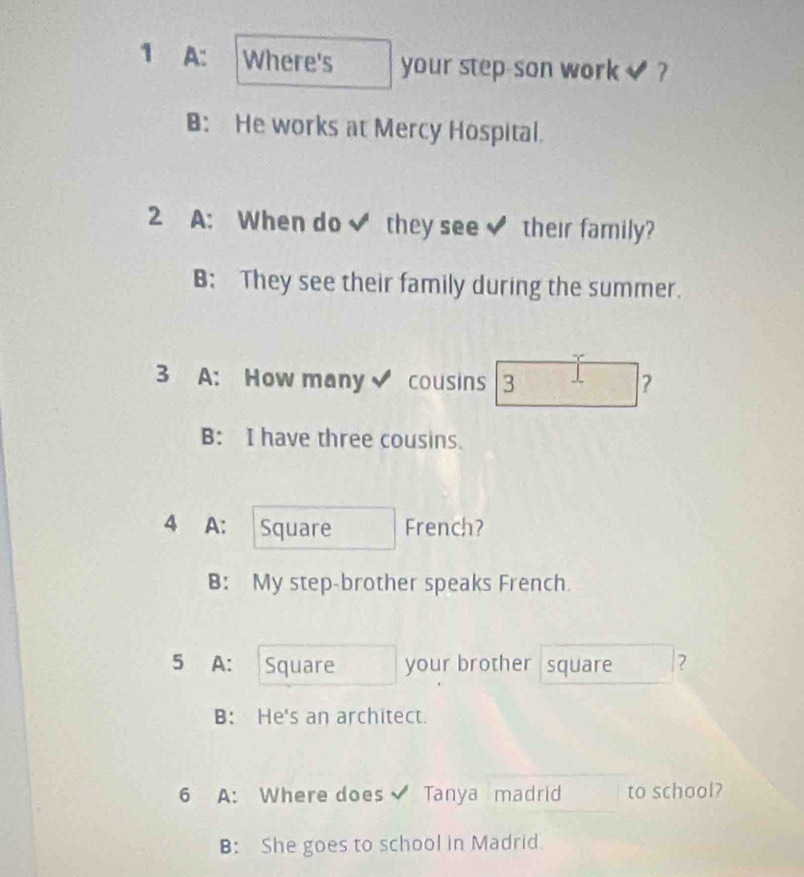 A: Where's your step-son work ?
⊥: He works at Mercy Hospital.
2 A: When do ✔ they see their family?
B: They see their family during the summer.
3 A: How many cousins 3 ？
B: I have three cousins.
4 A: a Square French?
B: My step-brother speaks French.
5 A: Square your brother square ?
B: He's an architect.
6 A: Where does Tanya madrid to school?
B: She goes to school in Madrid.