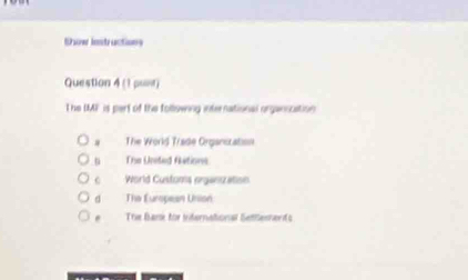 thow instructions
Question 4 (1 punr)
T he IMF is pert of the following international organication
. The World Trade Organszation
The Uneted filations
World Customs organization
dì The European Union
The Bans for international Setements