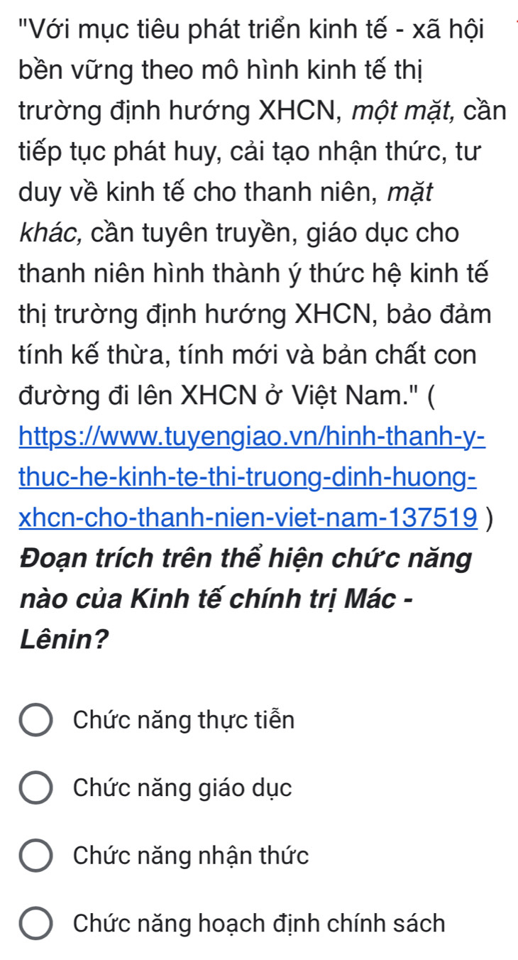 "Với mục tiêu phát triển kinh tế - xã hội
bền vững theo mô hình kinh tế thị
trường định hướng XHCN, một mặt, cần
tiếp tục phát huy, cải tạo nhận thức, tư
duy về kinh tế cho thanh niên, mặt
khác, cần tuyên truyền, giáo dục cho
thanh niên hình thành ý thức hệ kinh tế
thị trường định hướng XHCN, bảo đảm
tính kế thừa, tính mới và bản chất con
đường đi lên XHCN ở Việt Nam.' (
https://www.tuyengiao.vn/hinh-thanh-y-
thuc-he-kinh-te-thi-truong-dinh-huong-
xhcn-cho-thanh-nien-viet-nam-137519 )
Đoạn trích trên thể hiện chức năng
nào của Kinh tế chính trị Mác -
Lênin?
Chức năng thực tiễn
Chức năng giáo dục
Chức năng nhận thức
Chức năng hoạch định chính sách