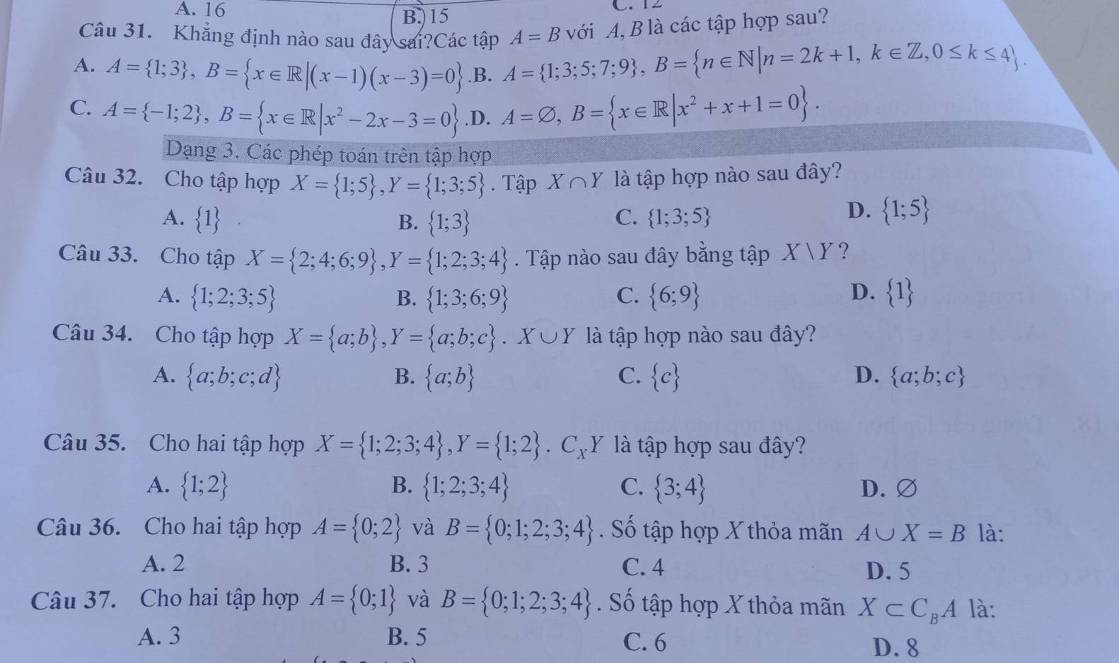 A. 16 B.)15 C. 12
Câu 31. Khẳng định nào sau đây sai?Các tập A=B với A, B là các tập hợp sau?
A. A= 1;3 ,B= x∈ R|(x-1)(x-3)=0 .B. A= 1;3;5;7;9 ,B= n∈ N|n=2k+1,k∈ Z,0≤ k≤ 4 .
C. A= -1;2 ,B= x∈ R|x^2-2x-3=0 .D. A=varnothing ,B= x∈ R|x^2+x+1=0 .
Dạng 3. Các phép toán trên tập hợp
Câu 32. Cho tập hợp X= 1;5 ,Y= 1;3;5. Tập X∩ Y là tập hợp nào sau đây?
A.  1 B.  1;3 C.  1;3;5
D.  1;5
Câu 33. Cho tập X= 2;4;6;9 ,Y= 1;2;3;4. Tập nào sau đây bằng tập X|Y ?
A.  1;2;3;5 B.  1;3;6;9 C.  6;9 D.  1
Câu 34. Cho tập hợp X= a;b ,Y= a;b;c .X∪ Y là tập hợp nào sau đây?
A.  a;b;c;d B.  a;b C.  c D.  a;b;c
Câu 35. Cho hai tập hợp X= 1;2;3;4 ,Y= 1;2 .C_XY Y là tập hợp sau đây?
A.  1;2 B.  1;2;3;4 C.  3;4 D. ∅
Câu 36. Cho hai tập hợp A= 0;2 và B= 0;1;2;3;4. Số tập hợp X thỏa mãn A∪ X=B là:
A. 2 B. 3 C. 4 D. 5
Câu 37. Cho hai tập hợp A= 0;1 và B= 0;1;2;3;4. Số tập hợp X thỏa mãn X⊂ C_BA là:
A. 3 B. 5 C. 6
D. 8