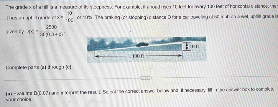 The grade x of a hill is a measure of its steepness. For example, if a road rises 10 feet for every 100 feet of horizontal distance, the 
it has an uphill grade of x= 10/100  , or 10%. The braking (or stopping) distance D for a car traveling at 50 mph on a wet, uphill grade is 
given by D(x)= 2500/30(0.3+x) .
10 ft
100 ft
Complete parts (a) through (c). 
(a) Evaluate D(0.07) and interpret the result. Select the correct answer below and, if necessary, fill in the answer box to complete 
your choice.