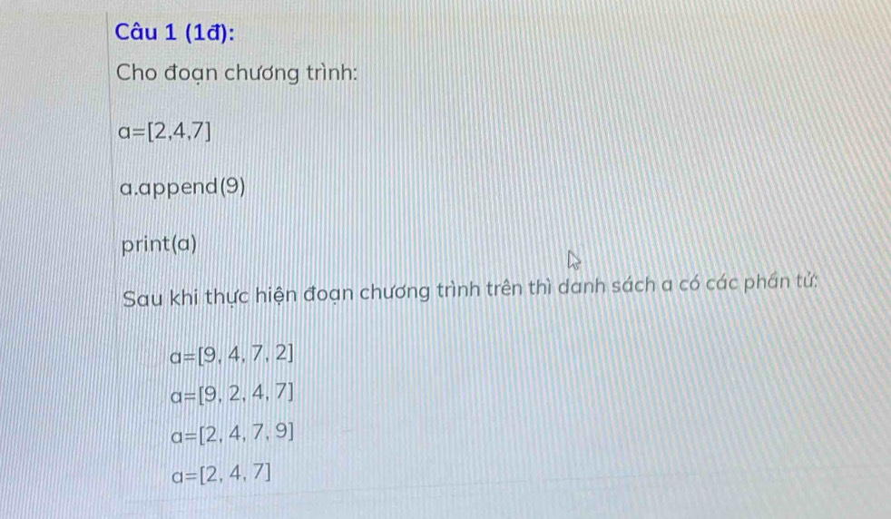 (1đ): 
Cho đoạn chương trình:
a=[2,4,7]
a.append(9) 
print(a) 
Sau khi thực hiện đoạn chương trình trên thì danh sách a có các phần tử:
a=[9,4,7,2]
a=[9,2,4,7]
a=[2,4,7,9]
a=[2,4,7]