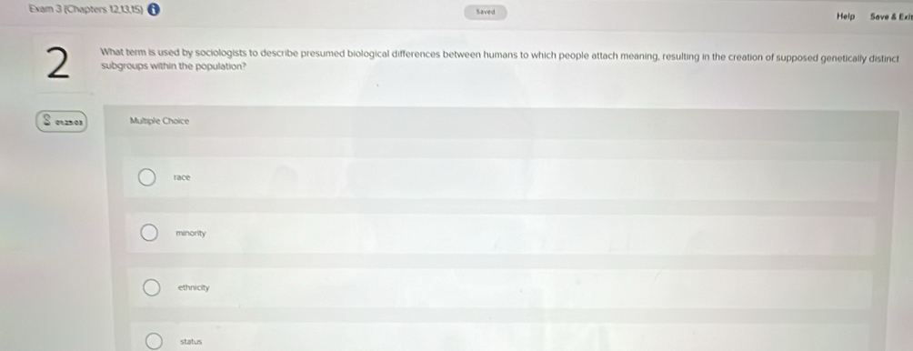 Exam 3 (Chapters 12,13,15) Saved Help Save & Exi
What term is used by sociologists to describe presumed biological differences between humans to which people attach meaning, resulting in the creation of supposed genetically distinct
2 subgroups within the population?
S e25o1 Multiple Choice
race
minority
ethnicity
status