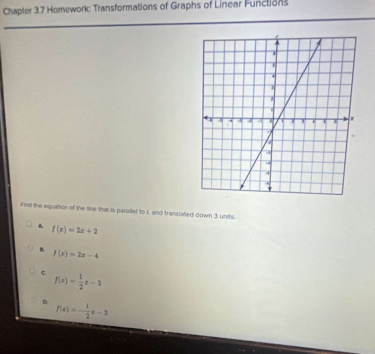 Chapter 3.7 Homework: Transformations of Graphs of Linear Functions
Fnd the equation of the line that is parallel to L and translated down 3 units.
A f(x)=2x+2
B. f(x)=2x-4
C. f(x)= 1/2 x-3
D. f(x)=- 1/2 x-3