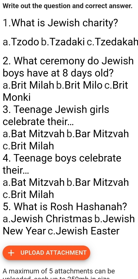 Write out the question and correct answer.
1.What is Jewish charity?
a.Tzodo b.Tzadaki c.Tzedakah
2. What ceremony do Jewish
boys have at 8 days old?
a.Brit Milah b.Brit Milo c.Brit
Monki
3. Teenage Jewish girls
celebrate their...
a.Bat Mitzvah b.Bar Mitzvah
c.Brit Milah
4. Teenage boys celebrate
their...
a.Bat Mitzvah b.Bar Mitzvah
c.Brit Milah
5. What is Rosh Hashanah?
a.Jewish Christmas b.Jewish
New Year c.Jewish Easter
+ UPLOAD ATTACHMENT
A maximum of 5 attachments can be