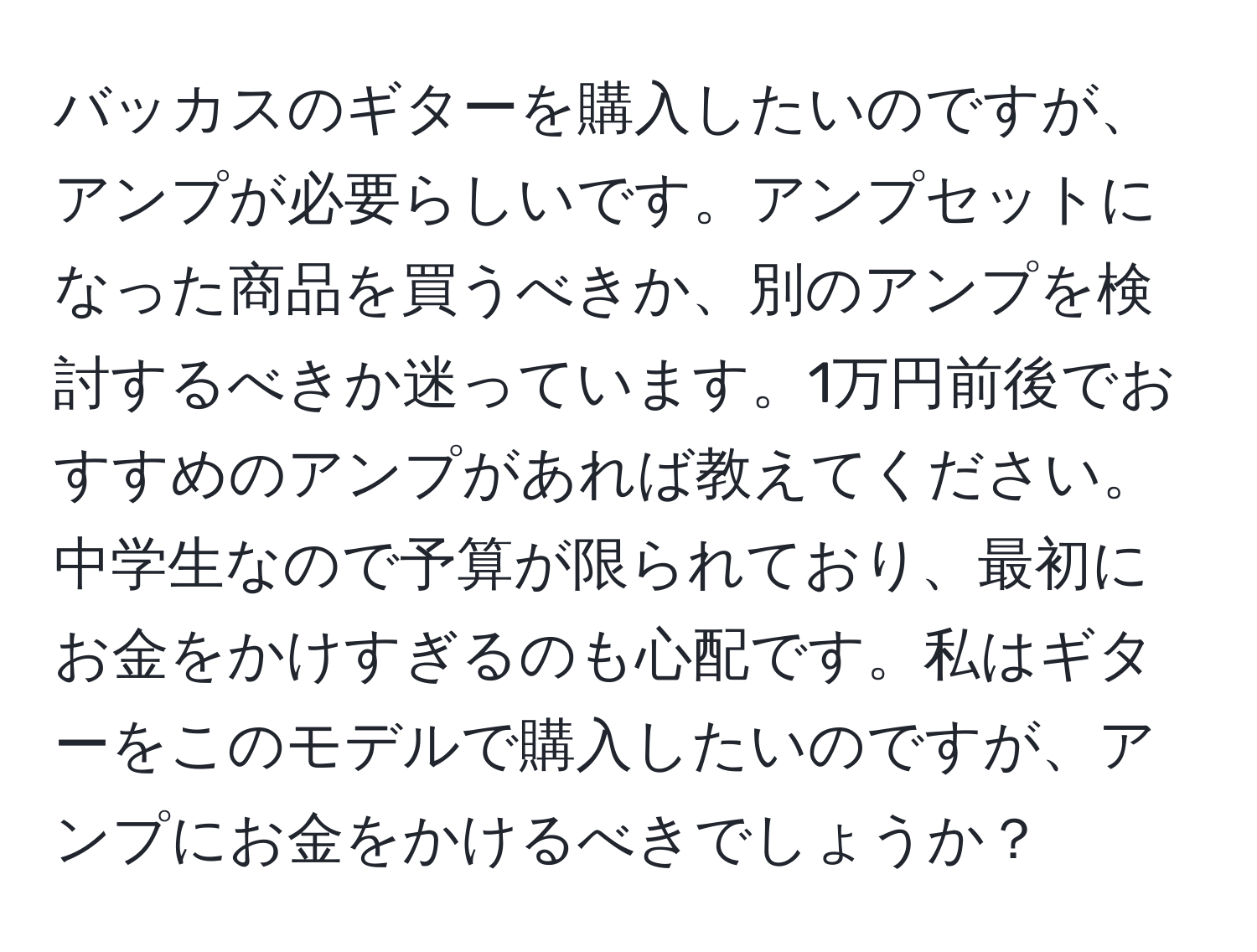 バッカスのギターを購入したいのですが、アンプが必要らしいです。アンプセットになった商品を買うべきか、別のアンプを検討するべきか迷っています。1万円前後でおすすめのアンプがあれば教えてください。中学生なので予算が限られており、最初にお金をかけすぎるのも心配です。私はギターをこのモデルで購入したいのですが、アンプにお金をかけるべきでしょうか？