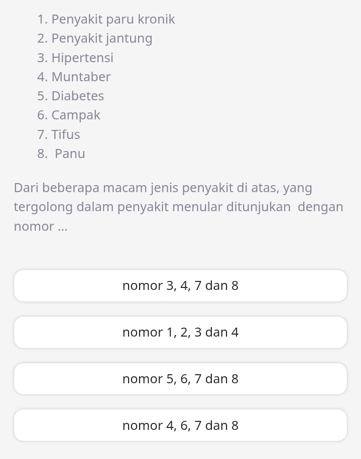 Penyakit paru kronik
2. Penyakit jantung
3. Hipertensi
4. Muntaber
5. Diabetes
6. Campak
7. Tifus
8. Panu
Dari beberapa macam jenis penyakit di atas, yang
tergolong dalam penyakit menular ditunjukan dengan
nomor ...
nomor 3, 4, 7 dan 8
nomor 1, 2, 3 dan 4
nomor 5, 6, 7 dan 8
nomor 4, 6, 7 dan 8