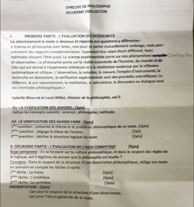 EPREUVE DE PHILOSOPHIE
DEUXIEME EVALUATION
1- PREMIERE PARTIE : L'EVALUATION DES RESSOURCES
Lis attentivement le texte ci-dessous et réponds aux questions y afférentes :
« Science et philosophie sont faites, non pour se porter mutuellement ombrage, mais pour
entretenir les rapports complémentaires. Cependant leur objet étant différent, leurs
méthodes doivent l'être aussi. La science expérimentale porte sur des phénomènes carque
et observables. La philosophie porte sur la réalité essentielle de l'homme, du monde et de
Dieu qui est donné à l'expérience intérieure et à la méditation soutenue par la réflexion
systématique et critique. L'observation, la notation, la mesure, l'emploï d'instruments, la
recherche en laboratoire, la vérification expérimentale sont des procédés scientifiques. La
réflexion, le pur raisonnement, la méditation, la spéculation, la discussion en dialogue sont
des méthodes philosophiques »
Isabelle Mourral et Louis Millet, Histoire de lo philosophie, vol 2.
A1- LA VERIFICATION DES SAVOIRS : (3pts)
Définis les concepts suivants : science ; philosophie; méthode.
A2- LA VERIFICATION DES SAVOIR-FAIRE : (6pts)
1''* question : présente le thème et le problème philosophique de ce texte. (2pts)
2''''' question : dégage la thèse de l'auteur, (2pt)
3*''' question : décline la structure logique du texte. (2pts)
II- DEUXIEME PARTIE : L’EVALUATION DE L'AGIR COMPETENT (9pts)
Essai personnel : En te fondant sur ta culture philosophique, et dans le respect des règles de
la logique, est-il légitime de penser que la philosophie est inutile ?
Consigne : Dans le respect de la structure d'une dissertation philosophique, rédige ton texte
en prenant en compte les tâches ci-après :
1^(tree) tâche : La thèse (3pts)
2^(eme) tâche : L'antithèse (3pts)
3^(eme) tâche : La synthèse (3pts)
PRESENTATION : (2pts)
-1pt pour le respect de la structure d'une dissertation.
-1pt pour l'allure générale de la copie.