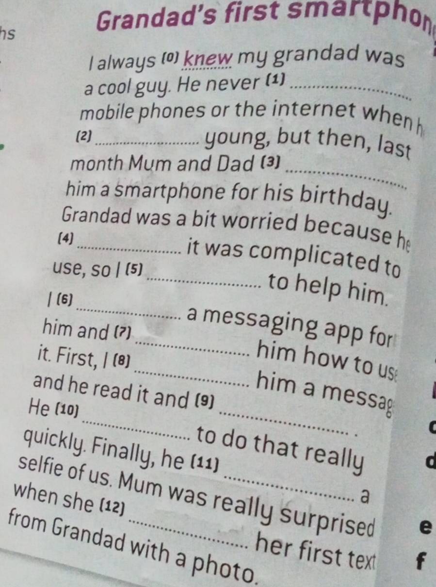 hs 
Grandad's first smartphon 
I always (o) knew my grandad was 
a cool guy. He never (1)_ 
mobile phones or the internet when 
(2)_ 
young, but then, last 
month Mum and Dad (³)_ 
him a smartphone for his birthday. 
Grandad was a bit worried because h 
[4] 
it was complicated to 
use, so | (5) 
_ 
_to help him. 
/ (6) 
_a messaging app for 
him and (7) 
it. First, I (*) 
_him how to us 
_ 
_ 
him a messag 
and he read it and (9) 
He (10) 
to do that really 
quickly. Finally, he (11) 
d 
selfie of us. Mum was really surprised 
when she (12) 
a 
e 
from Grandad with a photo 
her first text 
f