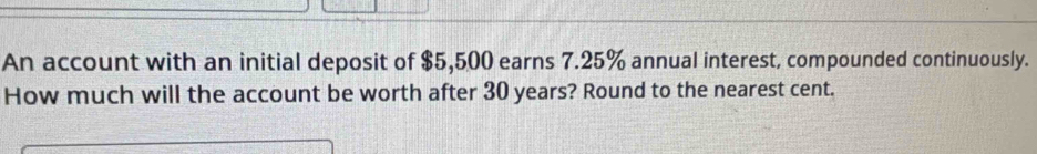 An account with an initial deposit of $5,500 earns 7.25% annual interest, compounded continuously. 
How much will the account be worth after 30 years? Round to the nearest cent.