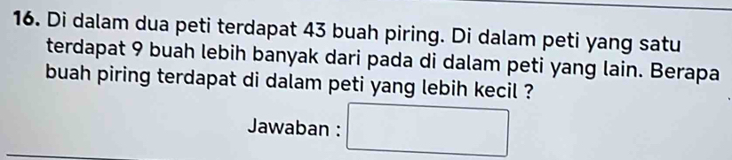 Di dalam dua peti terdapat 43 buah piring. Di dalam peti yang satu 
terdapat 9 buah lebih banyak dari pada di dalam peti yang lain. Berapa 
buah piring terdapat di dalam peti yang lebih kecil ? 
Jawaban : □