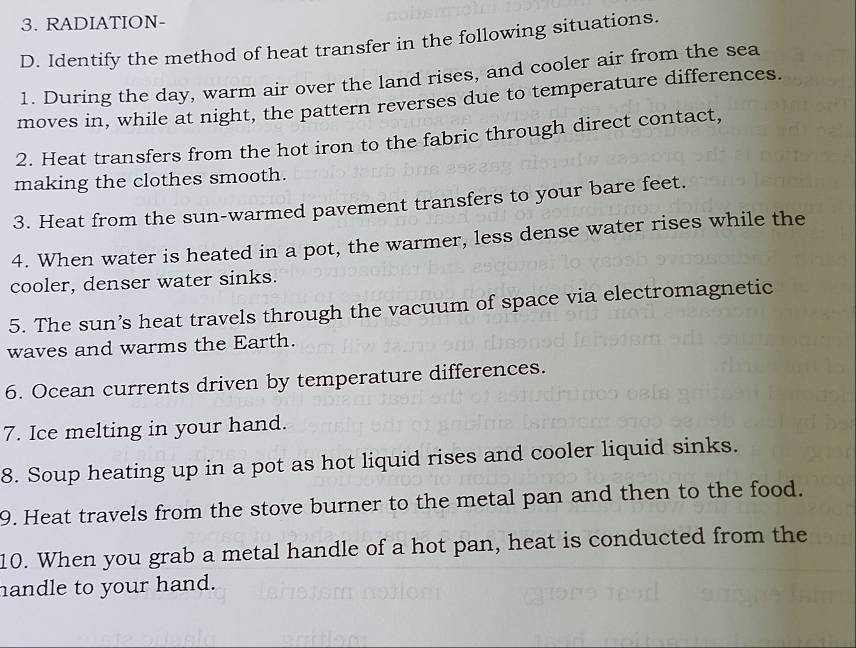 RADIATION- 
D. Identify the method of heat transfer in the following situations. 
1. During the day, warm air over the land rises, and cooler air from the sea 
moves in, while at night, the pattern reverses due to temperature differences. 
2. Heat transfers from the hot iron to the fabric through direct contact, 
making the clothes smooth. 
3. Heat from the sun-warmed pavement transfers to your bare feet. 
4. When water is heated in a pot, the warmer, less dense water rises while the 
cooler, denser water sinks. 
5. The sun’s heat travels through the vacuum of space via electromagnetic 
waves and warms the Earth. 
6. Ocean currents driven by temperature differences. 
7. Ice melting in your hand. 
8. Soup heating up in a pot as hot liquid rises and cooler liquid sinks. 
9. Heat travels from the stove burner to the metal pan and then to the food. 
10. When you grab a metal handle of a hot pan, heat is conducted from the 
handle to your hand.