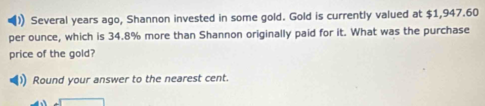 Several years ago, Shannon invested in some gold. Gold is currently valued at $1,947.60
per ounce, which is 34.8% more than Shannon originally paid for it. What was the purchase 
price of the gold? 
Round your answer to the nearest cent.