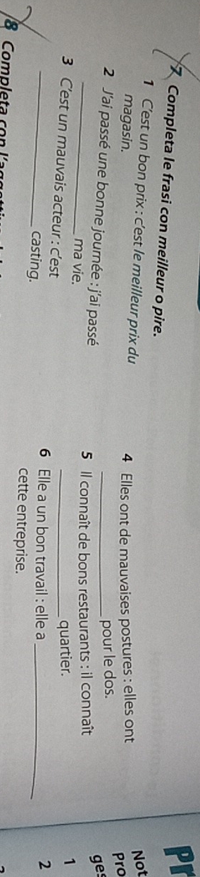 Pr 
7 Completa le frasi con meilleur o pire. 
1 C'est un bon prix : c'est le meilleur prix du 
magasin. 4 Elles ont de mauvaises postures : elles ont Not 
2 J'ai passé une bonne journée : j'ai passé_ 
pour le dos. Pro 
_ 
ges 
5 Il connaît de bons restaurants : il connaît 
1 
_ma vie. _2 
3 C’est un mauvais acteur : c'est 
quartier. 
6 Elle a un bon travail : elle a 
casting. cette entreprise._ 
8 Completa con l a g