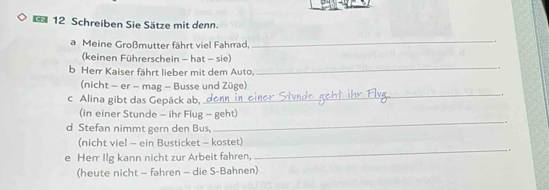 Schreiben Sie Sätze mit denn. 
a Meine Großmutter fährt viel Fahrrad,_ 
. 
(keinen Führerschein - hat - sie) 
. 
b Herr Kaiser fährt lieber mit dem Auto,_ 
(nicht - er - mag - Busse und Züge) 
_. 
c Alina gibt das Gepäck ab, 
(in einer Stunde - ihr Flug - geht) 
_. 
d Stefan nimmt gern den Bus, 
(nicht viel - ein Busticket - kostet) 
_. 
e Herr Ilg kann nicht zur Arbeit fahren, 
(heute nicht - fahren - die S-Bahnen)