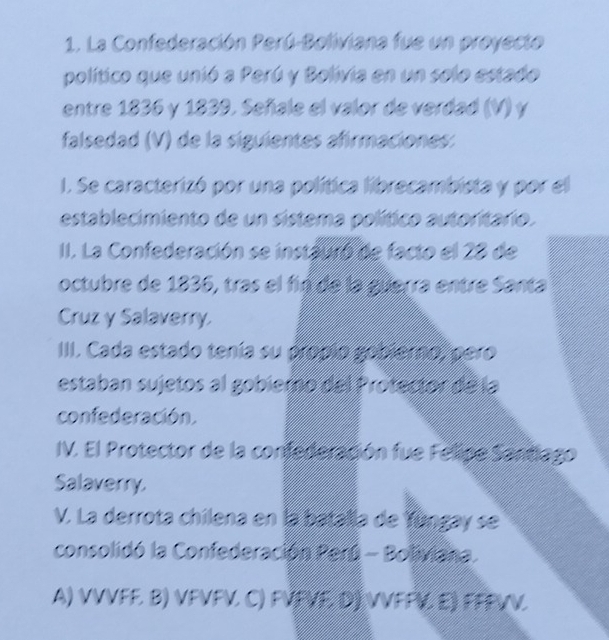 La Confederación Perú-Boliviana fue un proyecto
político que unió a Perú y Bolivia en un selo estado
entre 1836 y 1839. Señale el valor de verdad (V) y
falsedad (V) de la siguientes afirmaciones:
1. Se caracterizó por una política librecambista y por el
establecimiento de un sistema político autoritario.
II. La Confederación se instauró de facto el 28 de
octubre de 1836, tras el fin de la guerra entre Santa
Cruz y Salaverry.
III. Cada estado tenía su propio gabierno, pero
estaban sujetos al gobierno del Protector de la
confederación.
IV. El Protector de la confederación fue Felipe Santiago
Salaverry.
V. La derrota chilena en la batalla de Yúngay se
consolidó la Confederación Perú - Boliviana.
A) VVVFF. B) VFVFV. C) FVFVF, D) VVFFV. E) FFFVV.