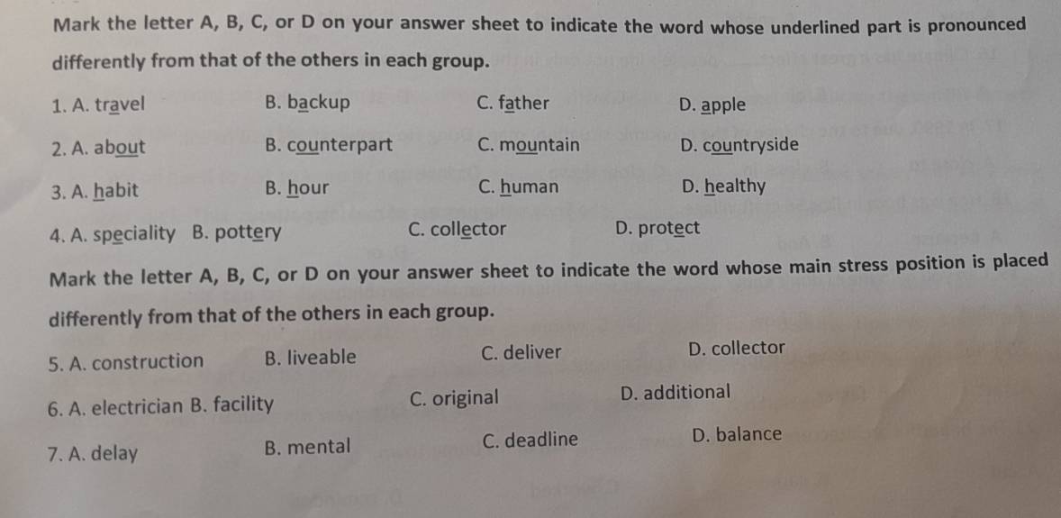 Mark the letter A, B, C, or D on your answer sheet to indicate the word whose underlined part is pronounced
differently from that of the others in each group.
1. A. travel B. backup C. father D. apple
2. A. about B. counterpart C. mountain D. countryside
3. A. habit B. hour C. human D. healthy
4. A. speciality B. pottery C. collector D. protect
Mark the letter A, B, C, or D on your answer sheet to indicate the word whose main stress position is placed
differently from that of the others in each group.
5. A. construction B. liveable C. deliver D. collector
6. A. electrician B. facility C. original D. additional
7. A. delay B. mental C. deadline D. balance