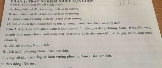 Phán 1: trác nghiệm nhiều lụa chộn
Câu 1. Từ trường tồn tại xung quanh
A. dòng điện và đó là nơi duy nhất có từ trường.
B. nam châm và đó là nơi duy nhất có từ trường.
C. nam châm và dòng điện đó là nơi có từ trường.
D. nơi có điện tích nhưng không tồn tại xung quanh nam châm và dòng điện.
Cầu 2. Một kim nam châm đang ở khu vực có từ trường và đúng phương Nam - Bắc, nếu xung
quanh kim nam châm xuất hiện một từ trường khác do nam châm khác gây ra thì kim nam
châm ấy.
A. vẫn chỉ hướng Nam - Bắc.
B. lệch khỏi phương Nam - Bắc ban đầu.
C. quay tới khi cân bằng sẽ luôn vuông phương Nam - Bắc ban đầu.
D. dao động liên tục.