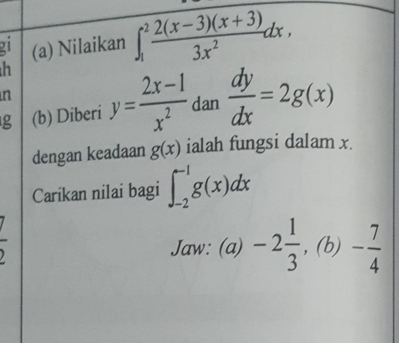 1 (a) Nilaikan ∈t _1^(2frac 2(x-3)(x+3))3x^2dx,
h
n
g (b) Diberi y= (2x-1)/x^2  dan  dy/dx =2g(x)
dengan keadaan g(x) ialah fungsi dalam x. 
Carikan nilai bagi ∈t _(-2)^(-1)g(x)dx
Jaw:(a)-2 1/3 , (b)- 7/4 