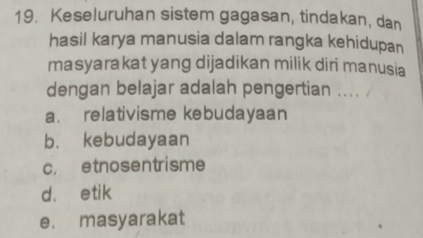 Keseluruhan sistem gagasan, tindakan, dan
hasil karya manusia dalam rangka kehidupan
masyarakat yang dijadikan milik diri manusia
dengan belajar adalah pengertian ...
a. relativisme kebudayaan
b. kebudayaan
c. etnosentrisme
d. etik
e. masyarakat