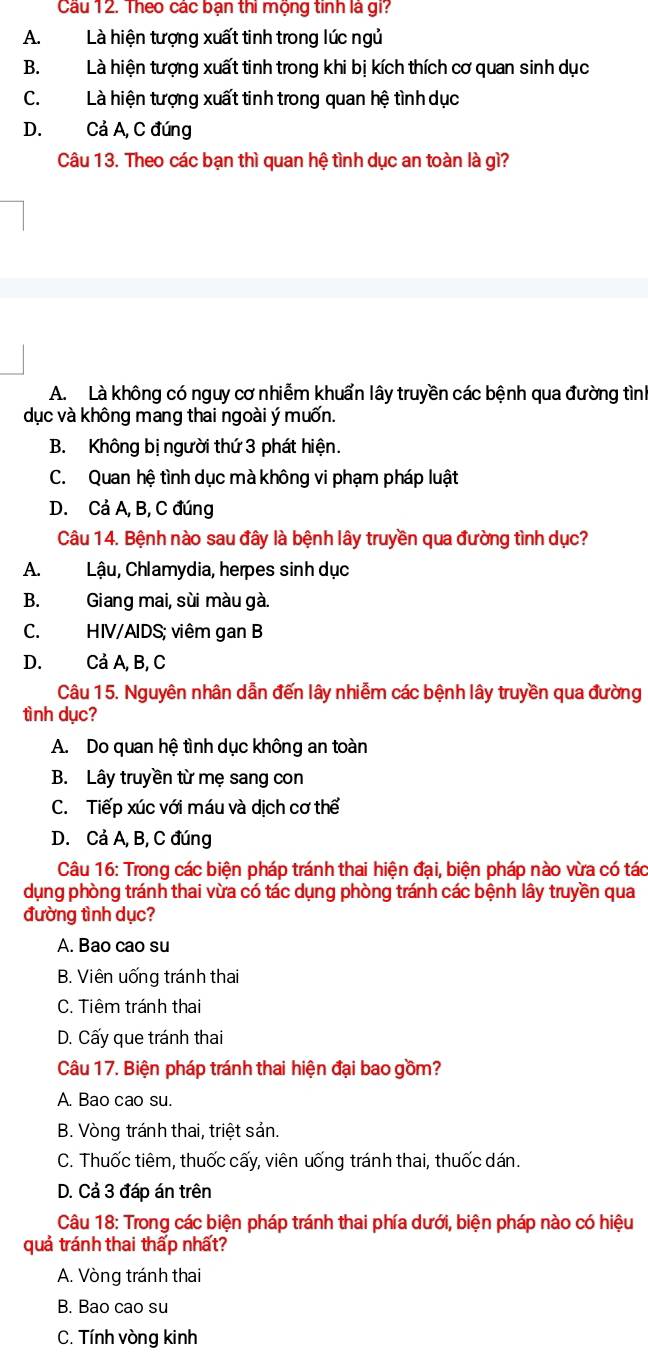 Cầu 12. Theo các bạn thi mộng tinh là gi?
A. Là hiện tượng xuất tinh trong lúc ngủ
B. Là hiện tượng xuất tinh trong khi bị kích thích cơ quan sinh dục
C.Là hiện tượng xuất tinh trong quan hệ tình dục
D. Cả A, C đứng
Câu 13. Theo các bạn thì quan hệ tình dục an toàn là gì?
A. Là không có nguy cơ nhiễm khuẩn lây truyền các bệnh qua đường tình
dục và không mang thai ngoài ý muốn.
B. Không bị người thứ 3 phát hiện.
C. Quan hệ tình dục mà không vi phạm pháp luật
D. Cả A, B, C đúng
Câu 14. Bệnh nào sau đây là bệnh lây truyền qua đường tình dục?
A. Lậu, Chlamydia, herpes sinh dục
B. Giang mai, sùi màu gà.
C. HIV/AIDS; viêm gan B
D. Cả A, B, C
Câu 15. Nguyên nhân dẫn đến lây nhiễm các bệnh lây truyền qua đường
tình dục?
A. Do quan hệ tình dục không an toàn
B. Lây truyền từ mẹ sang con
C. Tiếp xúc với máu và dịch cơ thể
D. Cả A, B, C đúng
Câu 16: Trong các biện pháp tránh thai hiện đại, biện pháp nào vừa có tác
dụng phòng tránh thai vừa có tác dụng phòng tránh các bệnh lây truyền qua
đường tình dục?
A. Bao cao su
B. Viên uống tránh thai
C. Tiêm tránh thai
D. Cấy que tránh thai
Câu 17. Biện pháp tránh thai hiện đại bao gồm?
A. Bao cao su.
B. Vòng tránh thai, triệt sản.
C. Thuốc tiêm, thuốc cấy, viên uống tránh thai, thuốc dán.
D. Cả 3 đáp án trên
Câu 18: Trong các biện pháp tránh thai phía dưới, biện pháp nào có hiệu
quả tránh thai thấp nhất?
A. Vòng tránh thai
B. Bao cao su
C. Tính vòng kinh