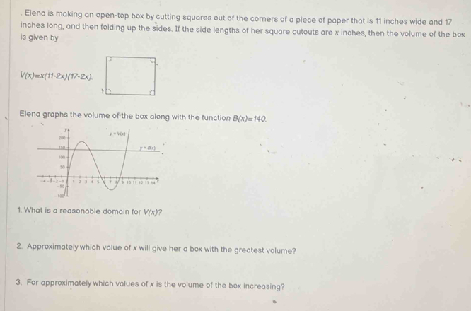 Elena is making an open-top box by cutting squares out of the corners of a piece of paper that is 11 inches wide and 17
inches long, and then folding up the sides. If the side lengths of her square cutouts are x inches, then the volume of the box
is given by
V(x)=x(11-2x)(17-2x).!
Elena graphs the volume of the box along with the function B(x)=140.
1. What is a reasonable domain for V(x) ?
2. Approximately which value of x will give her a box with the greatest volume?
3. For approximately which values of x is the volume of the box increasing?