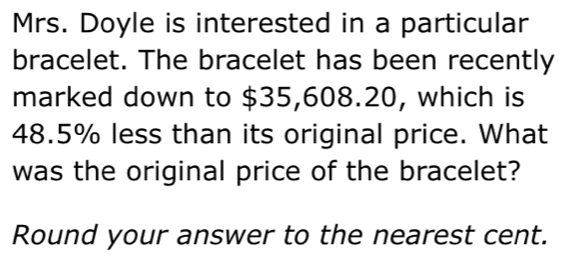 Mrs. Doyle is interested in a particular 
bracelet. The bracelet has been recently 
marked down to $35,608.20, which is
48.5% less than its original price. What 
was the original price of the bracelet? 
Round your answer to the nearest cent.