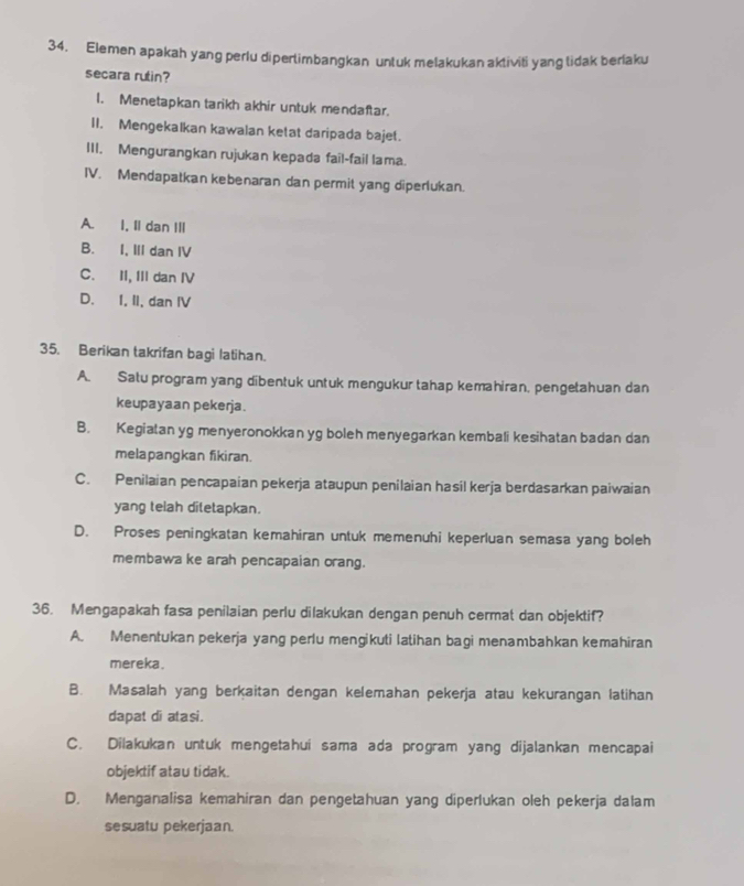 Elemen apakah yang perlu diperlimbangkan untuk melakukan aktiviti yang lidak berlaku
secara rutin?
1. Menetapkan tarikh akhir untuk mendaftar.
II. Mengekalkan kawalan ketat daripada bajet.
III. Mengurangkan rujukan kepada fail-fail lama.
IV. Mendapatkan kebenaran dan permit yang diperlukan.
A. I, II dan III
B. I, III dan IV
C. II, III dan IV
D. I, II, dan IV
35. Berikan takrifan bagi latihan.
A. Satu program yang dibentuk untuk mengukur tahap kemahiran, pengetahuan dan
keupayaan pekerja.
B. Kegiatan yg menyeronokkan yg boleh menyegarkan kembali kesihatan badan dan
melapangkan fikiran.
C. Penilaian pencapaian pekerja ataupun penilaian hasil kerja berdasarkan paiwaian
yang telah ditetapkan.
D. Proses peningkatan kemahiran untuk memenuhi keperluan semasa yang boleh
membawa ke arah pencapaian orang.
36. Mengapakah fasa penilaian perlu dilakukan dengan penuh cermat dan objektif?
A. Menentukan pekerja yang perlu mengikuti latihan bagi menambahkan kemahiran
mereka.
B. Masalah yang berkaitan dengan kelemahan pekerja atau kekurangan latihan
dapat di atasi.
C. Dilakukan untuk mengetahui sama ada program yang dijalankan mencapai
objektif atau tidak.
D. Menganalisa kemahiran dan pengetahuan yang diperlukan oleh pekerja dalam
sesuatu pekerjaan.