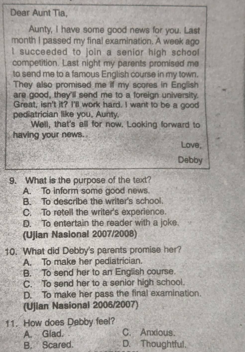 Dear Aunt Tia,
Aunty, I have some good news for you. Last
month I passed my final examination. A week ago
I succeeded to join a senior high school
competition. Last night my parents promised me
to send me to a famous English course in my town.
They also promised me if my scores in English
are good, they'll send me to a foreign university.
Great, isn't it? I'll work hard. I want to be a good
pediatrician like you, Aunty.
Well, that's all for now. Looking forward to
having your news.
Love,
Debby
9. What is the purpose of the text?
A. To inform some good news.
B. To describe the writer's school.
C. To retell the writer's experience.
D. To entertain the reader with a joke.
(Ujian Nasional 2007/2008)
10. What did Debby's parents promise her?
A. To make her pediatrician.
B. To send her to an English course.
C. To send her to a senior high school.
D. To make her pass the final examination.
(Ujian Nasional 2006/2007)
11. How does Debby feel?
A. Glad. C. Anxious.
B. Scared. D. Thoughtful.