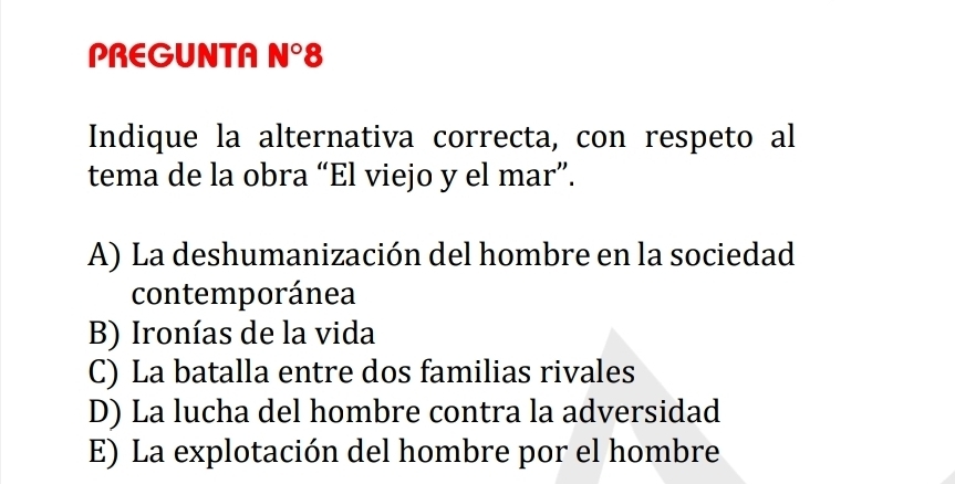 PREGUNTA N°8 
Indique la alternativa correcta, con respeto al
tema de la obra “El viejo y el mar”.
A) La deshumanización del hombre en la sociedad
contemporánea
B) Ironías de la vida
C) La batalla entre dos familias rivales
D) La lucha del hombre contra la adversidad
E) La explotación del hombre por el hombre