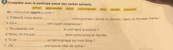 Complète avec le participe passé des verbes suivants. 
aimer apprendre avoir commencer être laisser pouvoir 
Ex. : Vous avez appris à voler ? 
a. D'abord, nous avons _notre journée « Sortie en famille » dans un Escape Game ! 
b. Ca a_ une super expérience ! 
c. Tes parents ont_ le surf dans la piscine ? 
d. Nous, on n'a pas _faire notre sortie en famille. 
e. Tu as _un témoignage sur mon blog ? 
f. J'ai _une bonne idée de sortie !