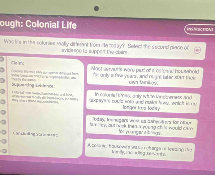 ough: Colonial Life INSTRUCTIONS
Was life in the colonies really different from life today? Select the second piece of
evidence to support the claim.
Claim:
Most servants were part of a colonial household
Colonial life was only somewhat different from
today because children's responsibilities are for only a few years, and might later start their
mostly the same. own families.
Supporting Evidence:
Colonial men owned businesses and land, In colonial times, only white landowners and
while women mostly did housework, but today
they share those responsibilities. taxpayers could vote and make laws, which is no
longer true today.
Today, teenagers work as babysitters for other
families, but back then a young child would care
for younger siblings.
Concluding Statement:
A colonial housewife was in charge of feeding the
family, including servants.