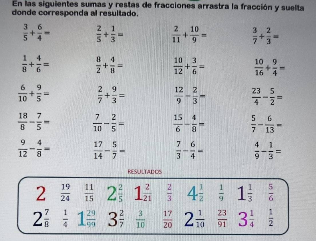 En las siguientes sumas y restas de fracciones arrastra la fracción y suelta
donde corresponda al resultado.
 3/5 + 6/4 =
 2/5 + 1/3 =
 2/11 + 10/9 =
 3/7 + 2/3 =
 1/8 + 4/6 =
 8/2 + 4/8 =
 10/12 + 3/6 =
 10/16 + 9/4 =
 6/10 + 9/5 =
 2/7 + 9/3 =
 12/9 - 2/3 =
 23/4 - 5/2 =
 18/8 - 7/5 =
 7/10 - 2/5 =
 15/6 - 4/8 =
 5/7 - 6/13 =
 9/12 - 4/8 =
 17/14 - 5/7 =
 7/3 - 6/4 =
 4/9 - 1/3 =